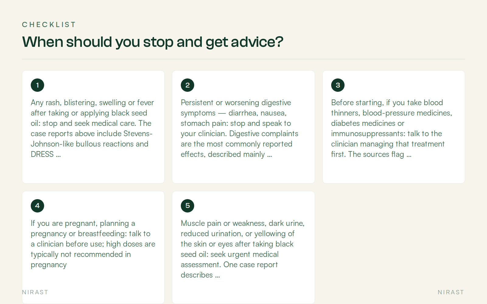 Checklist: When should you stop and get advice?, covering Any rash, blistering, swelling or fever after taking or applying black seed oil: stop and seek medical care. The case reports above include Stevens-Johnson-like bullous reactions and DRESS; the DRESS authors advise reporting such reactions to your country's medicines-safety pharmacovigilance scheme, Persistent or worsening digestive symptoms — diarrhea, nausea, stomach pain: stop and speak to your clinician. Digestive complaints are the most commonly reported effects, described mainly with higher intakes, Before starting, if you take blood thinners, blood-pressure medicines, diabetes medicines or immunosuppressants: talk to the clinician managing that treatment first. The sources flag interaction monitoring, a hypoglycemia caution, and a potential conflict with immunosuppressive treatment, If you are pregnant, planning a pregnancy or breastfeeding: talk to a clinician before use; high doses are typically not recommended in pregnancy, Muscle pain or weakness, dark urine, reduced urination, or yellowing of the skin or eyes after taking black seed oil: seek urgent medical assessment. One case report describes rhabdomyolysis, acute kidney injury and liver involvement after ingestion, and its authors say black seed oil use should be considered in the differential