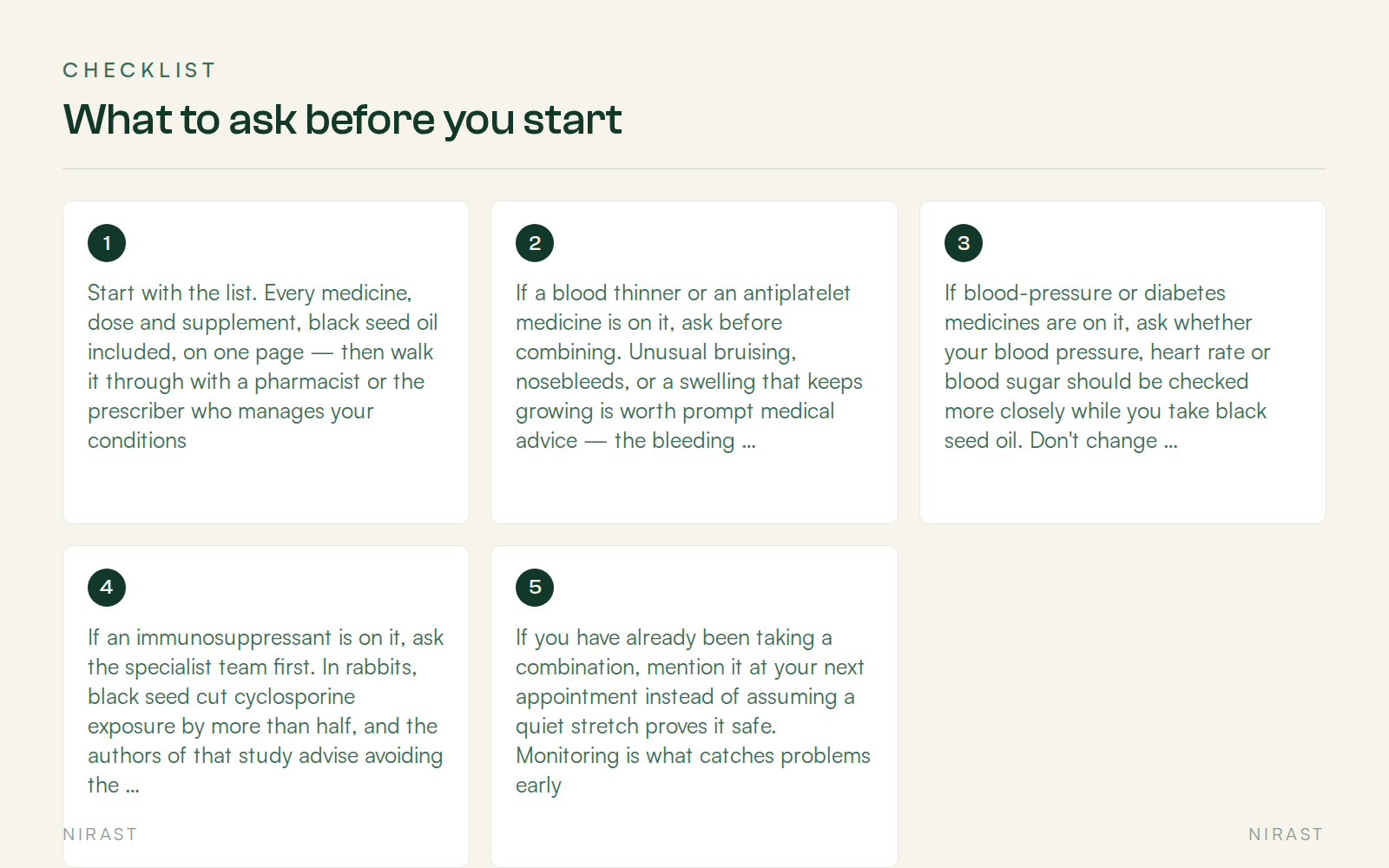 Checklist: What to ask before you start, covering Start with the list. Every medicine, dose and supplement, black seed oil included, on one page — then walk it through with a pharmacist or the prescriber who manages your conditions, If a blood thinner or an antiplatelet medicine is on it, ask before combining. Unusual bruising, nosebleeds, or a swelling that keeps growing is worth prompt medical advice — the bleeding case reports above are the reason this comes first, If blood-pressure or diabetes medicines are on it, ask whether your blood pressure, heart rate or blood sugar should be checked more closely while you take black seed oil. Don't change prescribed doses on your own, If an immunosuppressant is on it, ask the specialist team first. In rabbits, black seed cut cyclosporine exposure by more than half, and the authors of that study advise avoiding the combination until human data exist, If you have already been taking a combination, mention it at your next appointment instead of assuming a quiet stretch proves it safe. Monitoring is what catches problems early