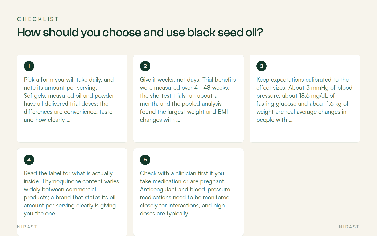 Checklist: How should you choose and use black seed oil?, covering Pick a form you will take daily, and note its amount per serving. Softgels, measured oil and powder have all delivered trial doses; the differences are convenience, taste and how clearly the dose is defined, Give it weeks, not days. Trial benefits were measured over 4–48 weeks; the shortest trials ran about a month, and the pooled analysis found the largest weight and BMI changes with supplementation beyond 12 weeks ( PMID 41858302 ), Keep expectations calibrated to the effect sizes. About 3 mmHg of blood pressure, about 18.6 mg/dL of fasting glucose and about 1.6 kg of weight are real average changes in people with metabolic conditions — not transformations, and not substitutes for treatment, Read the label for what is actually inside. Thymoquinone content varies widely between commercial products; a brand that states its oil amount per serving clearly is giving you the one number you can check ( PMID 38542995 ), Check with a clinician first if you take medication or are pregnant. Anticoagulant and blood-pressure medications need to be monitored closely for interactions, and high doses are typically not recommended in pregnancy ( PMID 40842670 )